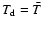 $T_{\rm d} = \bar{T}$