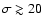 $\sigma \gtrsim 20$