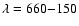 $\lambda = 660{-}150$