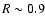 $R \sim 0.9$