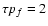 $\tau p_f = 2$