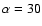 $\alpha = 30$