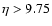 $\eta > 9.75$