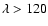 $\lambda > 120$