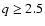 $q \geq 2.5$