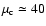 $\mu_{\rm c} \simeq 40$
