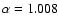 $\alpha = 1.008$