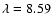 $\lambda = 8.59$