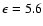 $\epsilon=5.6$