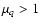 $\mu_q > 1$
