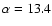 $\alpha = 13.4$