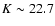 $K \sim 22.7$
