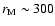 $r_{\rm M} \sim 300$