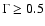 $\Gamma \geq 0.5$