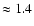 $\approx 1.4$