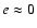 $e \approx 0$