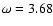$\omega = 3.68$