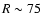 $R\sim75$