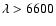 $\lambda>6600$