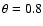 $\theta = 0.8$