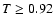 $T \geq 0.92$
