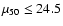 $\mu_{50} \leq 24.5$