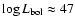 $\log L_{\rm bol} \approx 47$