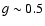 $g \sim 0.5$