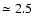 $\simeq 2.5$
