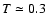 $T \simeq 0.3$