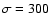 $\sigma=300$