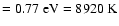 $=0.77~{\rm eV}
=8920~{\rm K}$
