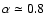 $\alpha \simeq 0.8$