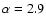 $\alpha = 2.9$