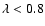 $\lambda < 0.8$
