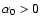 $\alpha_0 > 0$