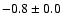$ -0.8 \pm 0.0$