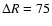 $\Delta R=75$