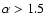 $\alpha > 1.5$