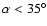 $\alpha < 35^{\circ}$