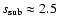 $s_{\rm sub}\approx 2.5$