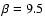 $\beta = 9.5$