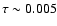 $\tau \sim 0.005$