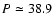 $P \simeq 38.9$