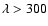 $\lambda > 300$