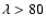 $\lambda>80$