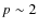 $p\sim 2$