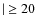 $\mid \ \geq 20$