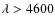 $\lambda > 4600$