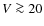 $V \ga 20$